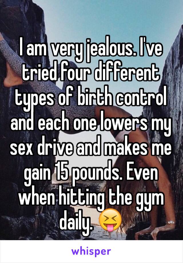 I am very jealous. I've tried four different types of birth control and each one lowers my sex drive and makes me gain 15 pounds. Even when hitting the gym daily. 😝