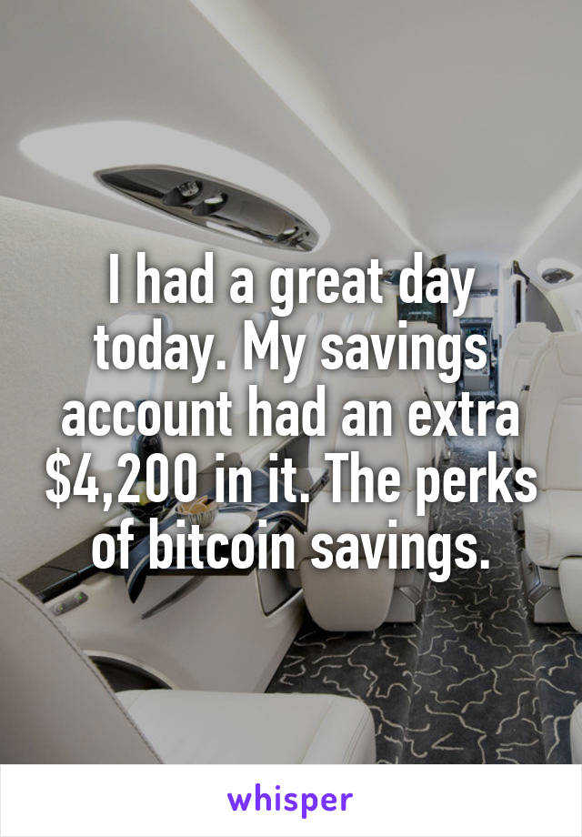 I had a great day today. My savings account had an extra $4,200 in it. The perks of bitcoin savings.