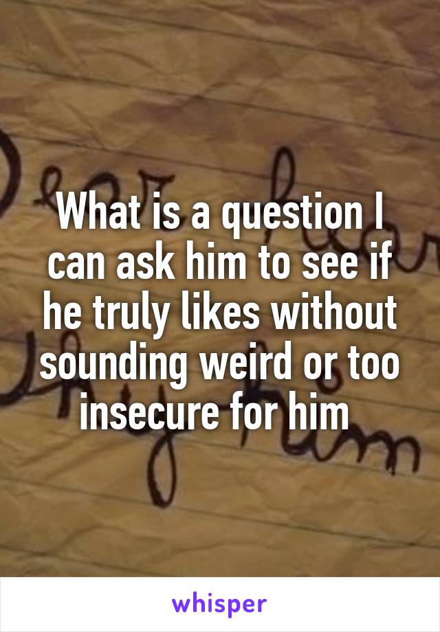 What is a question I can ask him to see if he truly likes without sounding weird or too insecure for him 