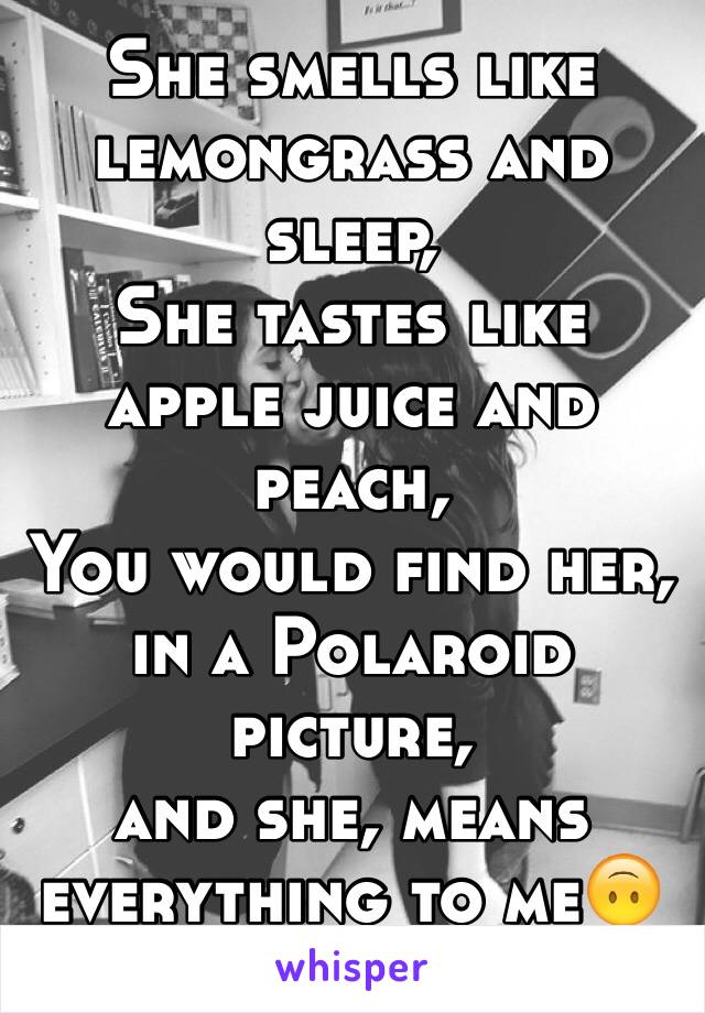 She smells like lemongrass and sleep, 
She tastes like apple juice and peach,
You would find her, in a Polaroid picture, 
and she, means everything to me🙃
