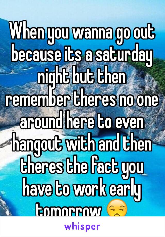 When you wanna go out because its a saturday night but then remember theres no one around here to even hangout with and then theres the fact you have to work early tomorrow 😒