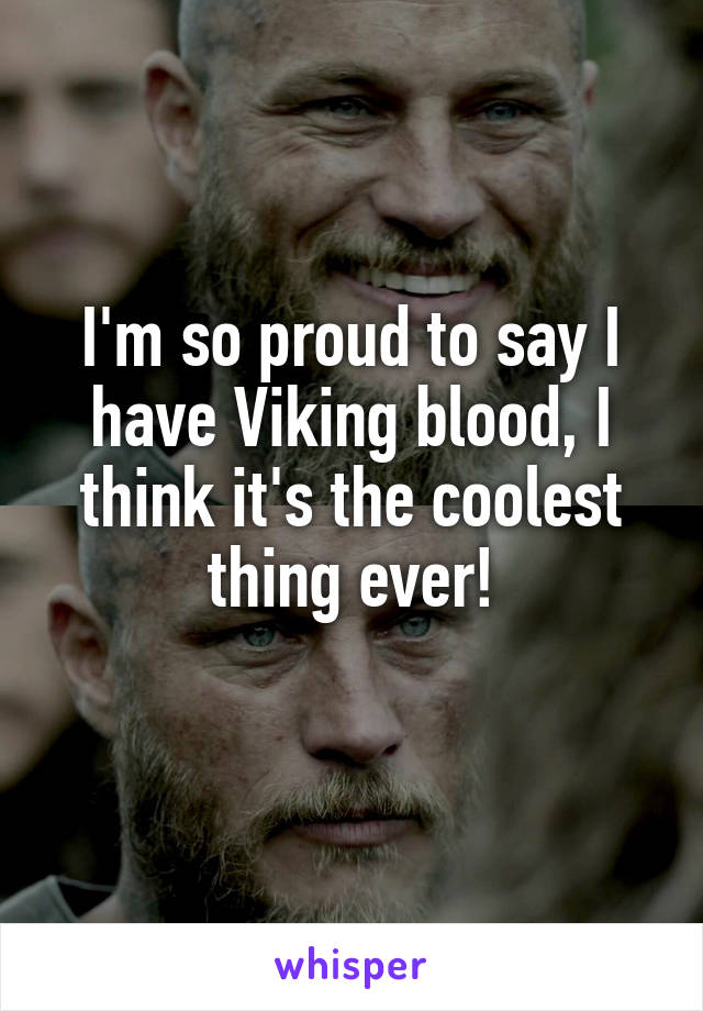 I'm so proud to say I have Viking blood, I think it's the coolest thing ever!
