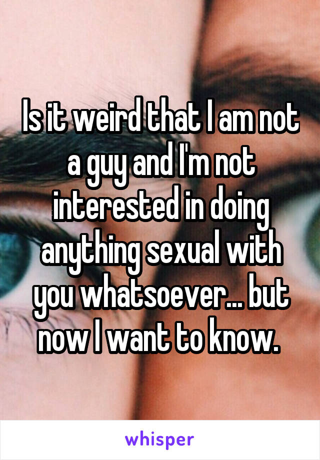 Is it weird that I am not a guy and I'm not interested in doing anything sexual with you whatsoever... but now I want to know. 