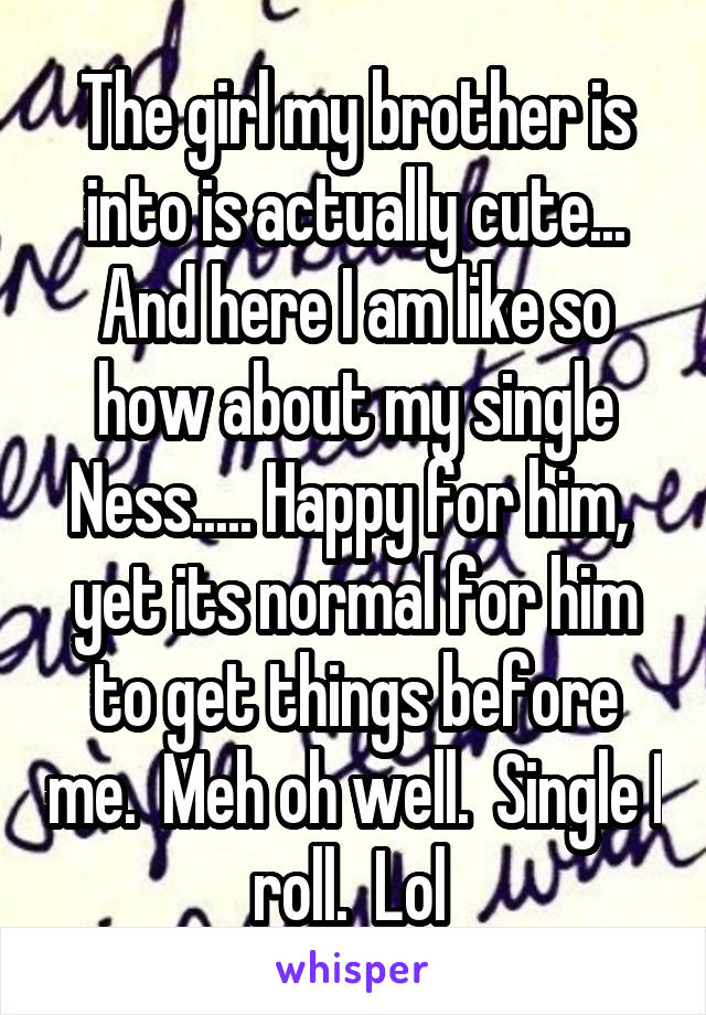 The girl my brother is into is actually cute... And here I am like so how about my single Ness..... Happy for him,  yet its normal for him to get things before me.  Meh oh well.  Single I roll.  Lol 