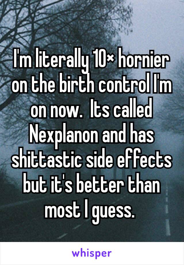 I'm literally 10× hornier on the birth control I'm on now.  Its called Nexplanon and has shittastic side effects but it's better than most I guess. 