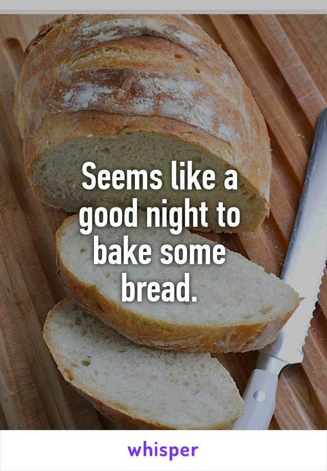 Seems like a 
good night to 
bake some 
bread. 