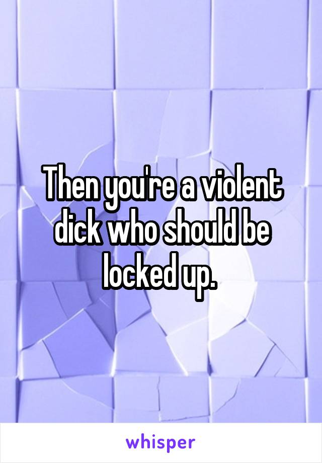 Then you're a violent dick who should be locked up. 