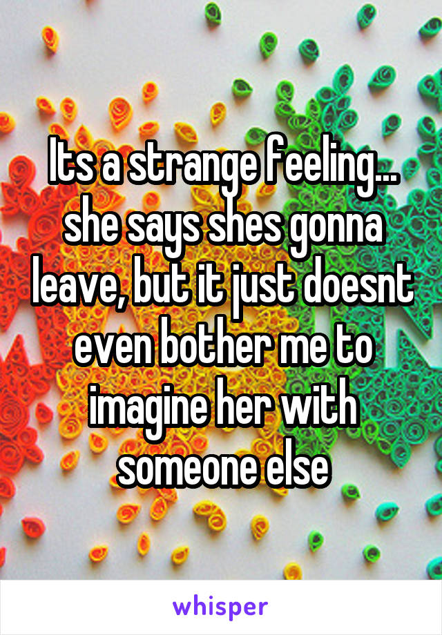 Its a strange feeling... she says shes gonna leave, but it just doesnt even bother me to imagine her with someone else