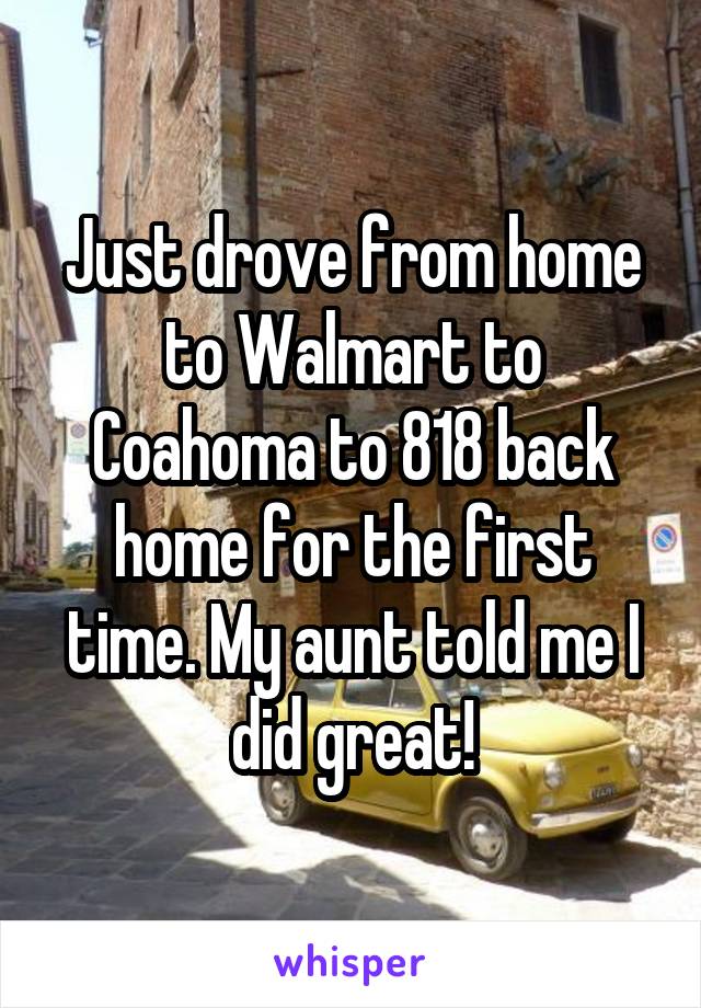 Just drove from home to Walmart to Coahoma to 818 back home for the first time. My aunt told me I did great!