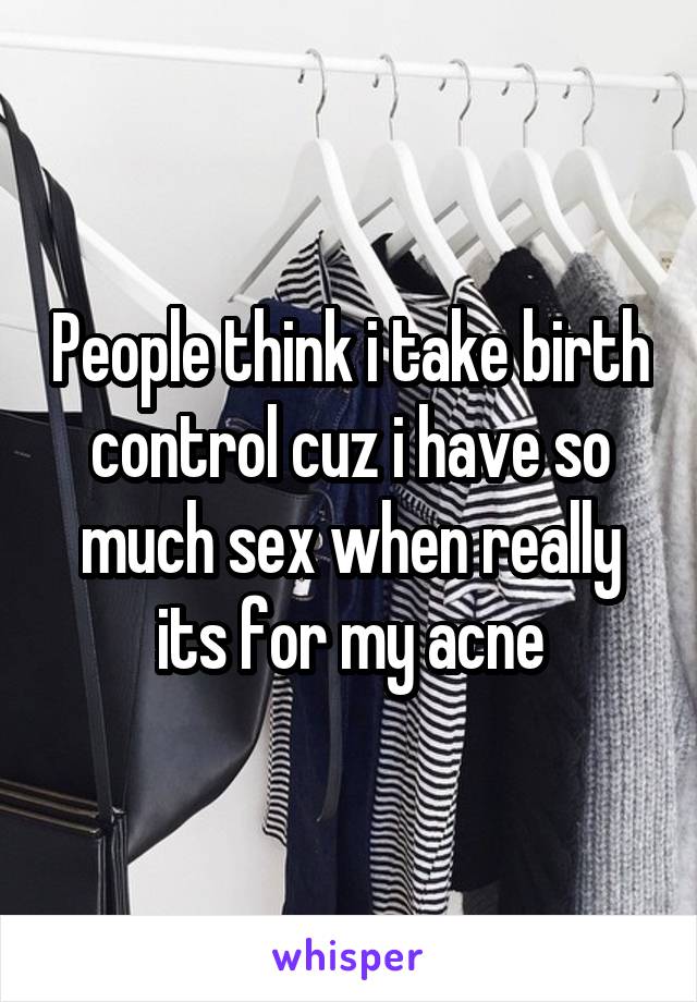 People think i take birth control cuz i have so much sex when really its for my acne