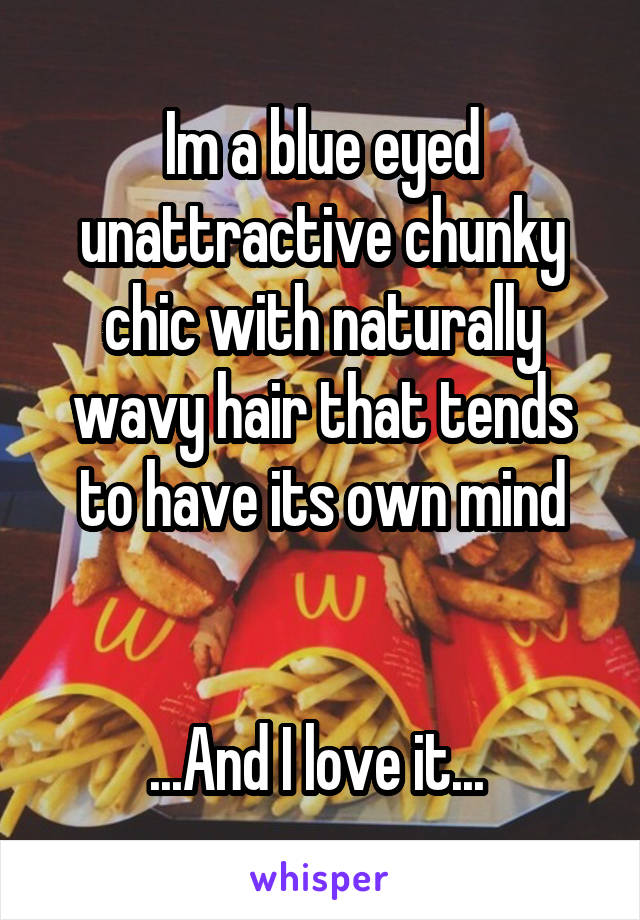 Im a blue eyed unattractive chunky chic with naturally wavy hair that tends to have its own mind


...And I love it... 