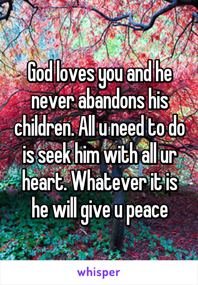 God loves you and he never abandons his children. All u need to do is seek him with all ur heart. Whatever it is he will give u peace