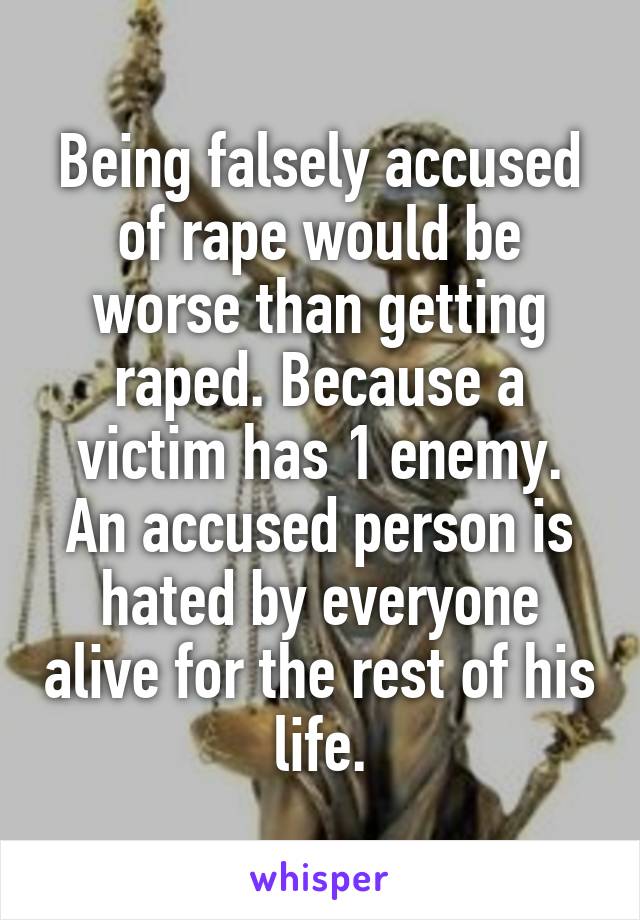 Being falsely accused of rape would be worse than getting raped. Because a victim has 1 enemy. An accused person is hated by everyone alive for the rest of his life.