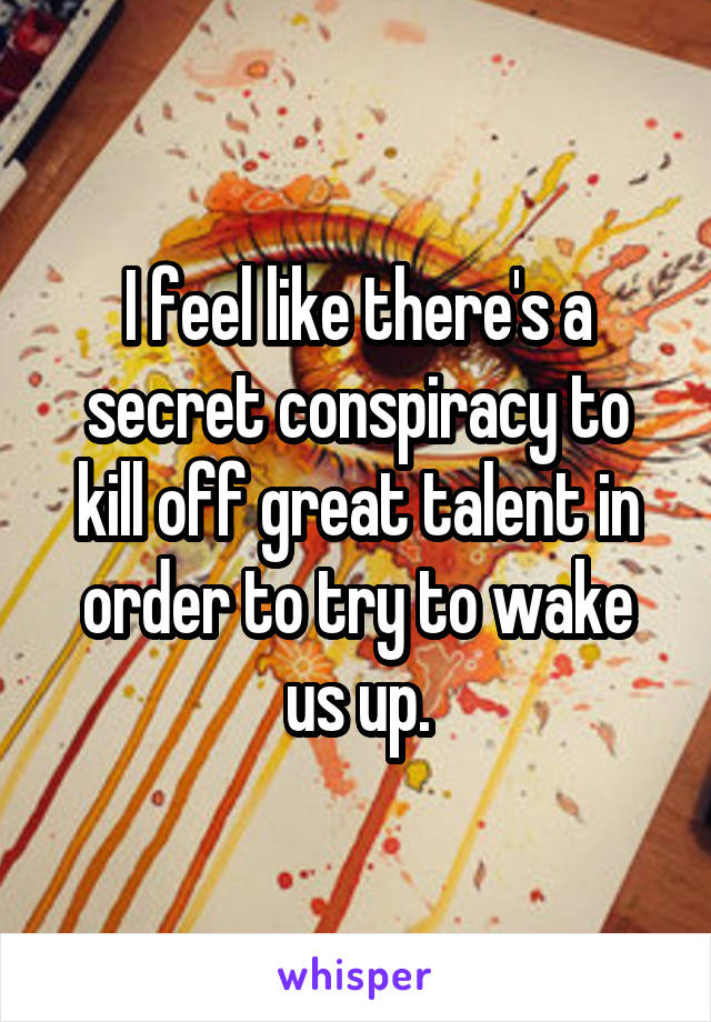 I feel like there's a secret conspiracy to kill off great talent in order to try to wake us up.