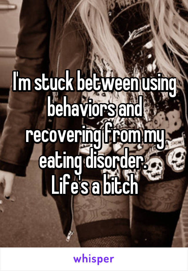 I'm stuck between using behaviors and recovering from my eating disorder. 
Life's a bitch