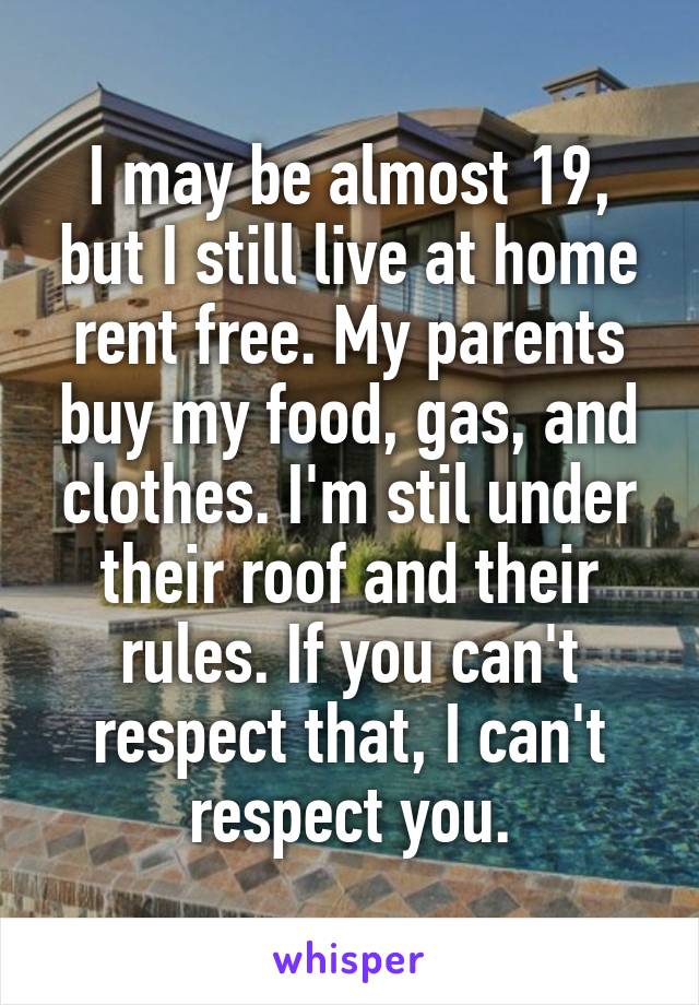 I may be almost 19, but I still live at home rent free. My parents buy my food, gas, and clothes. I'm stil under their roof and their rules. If you can't respect that, I can't respect you.