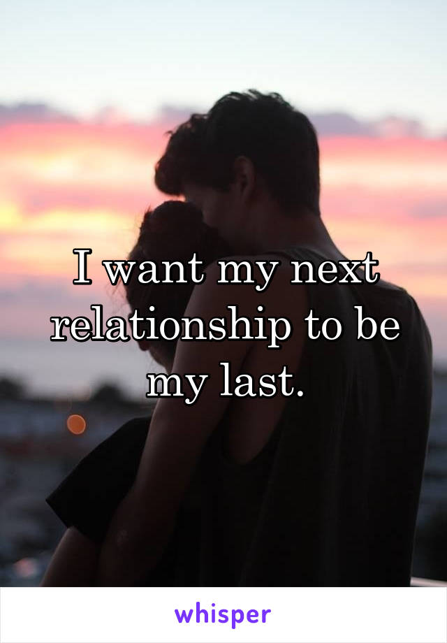 I want my next relationship to be my last.