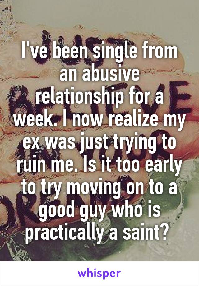 I've been single from an abusive relationship for a week. I now realize my ex was just trying to ruin me. Is it too early to try moving on to a good guy who is practically a saint? 