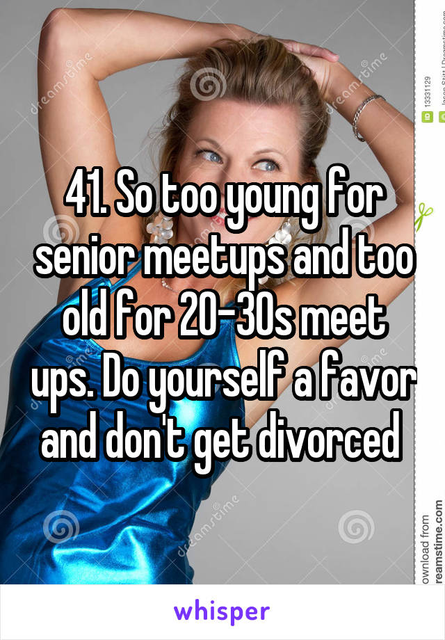 41. So too young for senior meetups and too old for 20-30s meet ups. Do yourself a favor and don't get divorced 