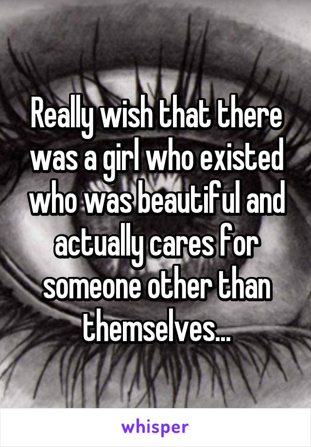 Really wish that there was a girl who existed who was beautiful and actually cares for someone other than themselves...