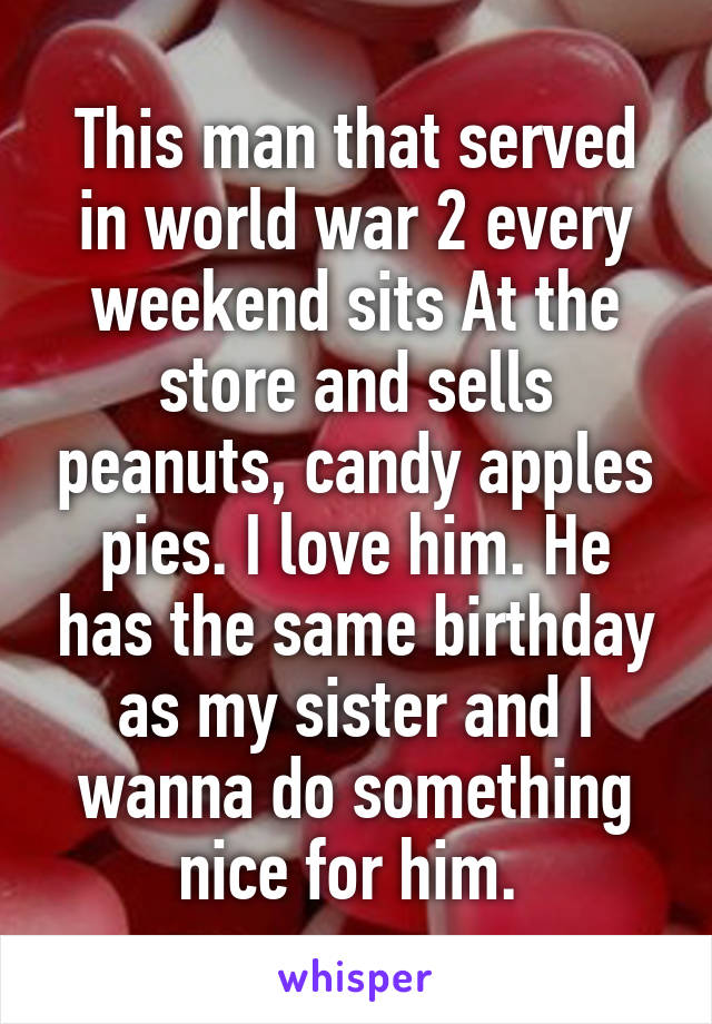 This man that served in world war 2 every weekend sits At the store and sells peanuts, candy apples pies. I love him. He has the same birthday as my sister and I wanna do something nice for him. 