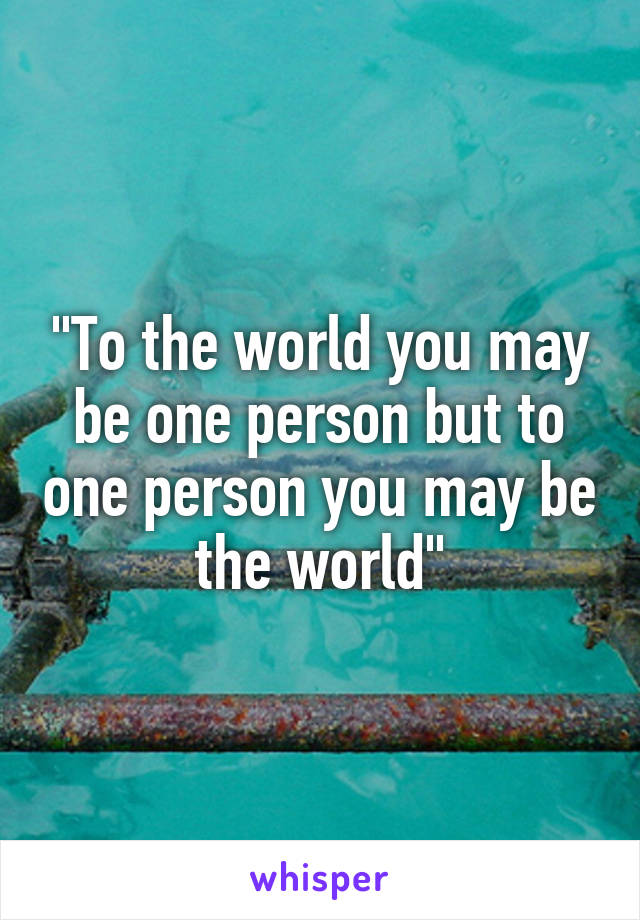 "To the world you may be one person but to one person you may be the world"