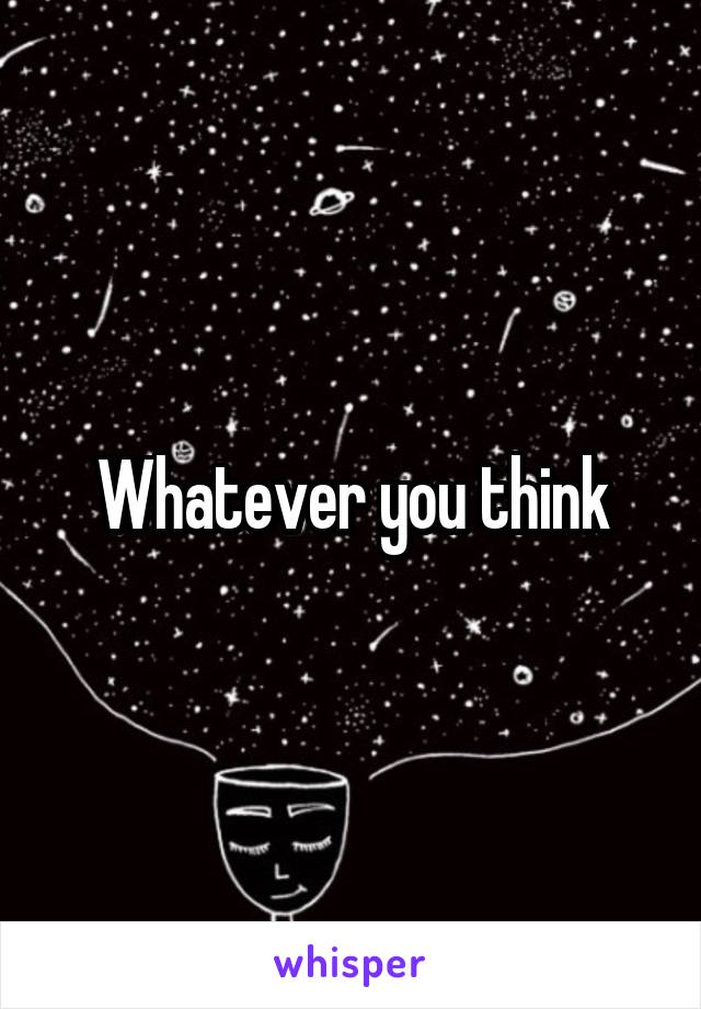 Whatever you think