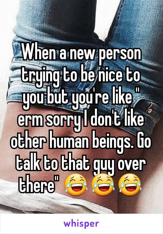 When a new person trying to be nice to you but you're like " erm sorry I don't like other human beings. Go talk to that guy over there" 😂😂😂