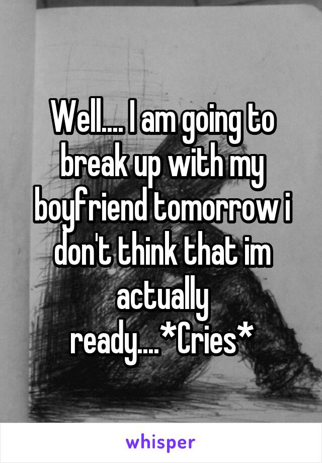 Well.... I am going to break up with my boyfriend tomorrow i don't think that im actually ready....*Cries*