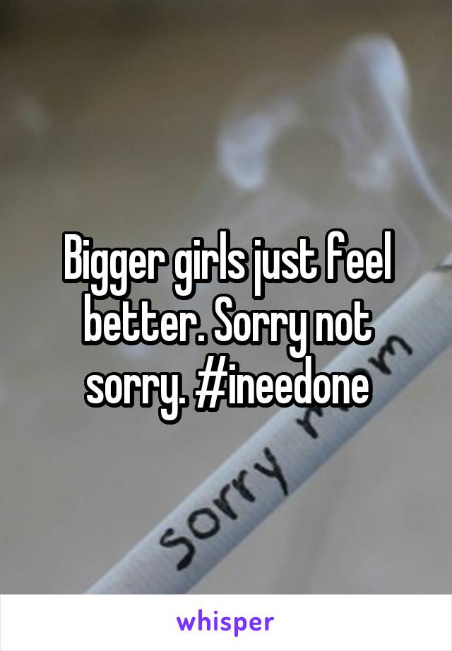 Bigger girls just feel better. Sorry not sorry. #ineedone