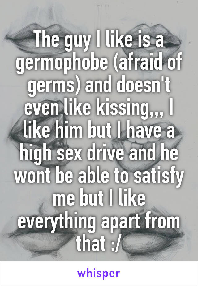 The guy I like is a germophobe (afraid of germs) and doesn't even like kissing,,, I like him but I have a high sex drive and he wont be able to satisfy me but I like everything apart from that :/