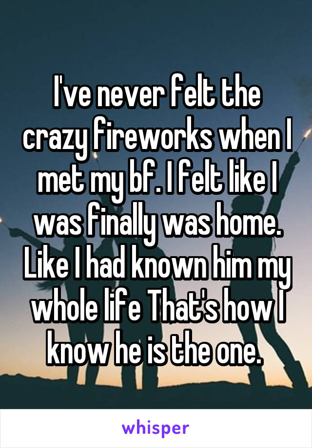 I've never felt the crazy fireworks when I met my bf. I felt like I was finally was home. Like I had known him my whole life That's how I know he is the one. 