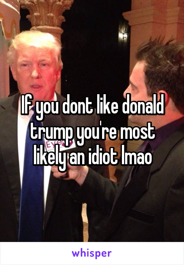 If you dont like donald trump you're most likely an idiot lmao