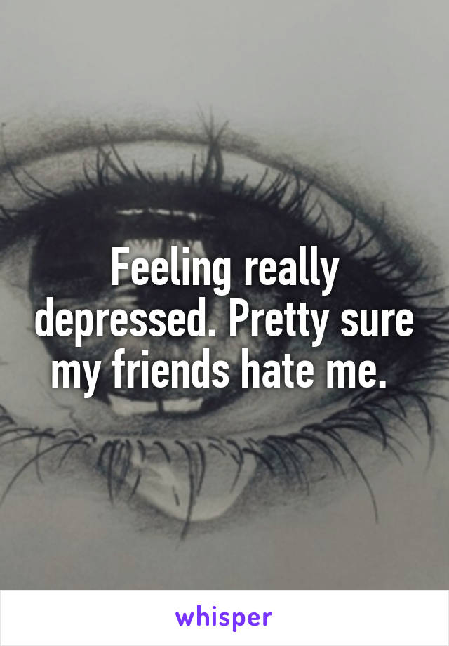 Feeling really depressed. Pretty sure my friends hate me. 