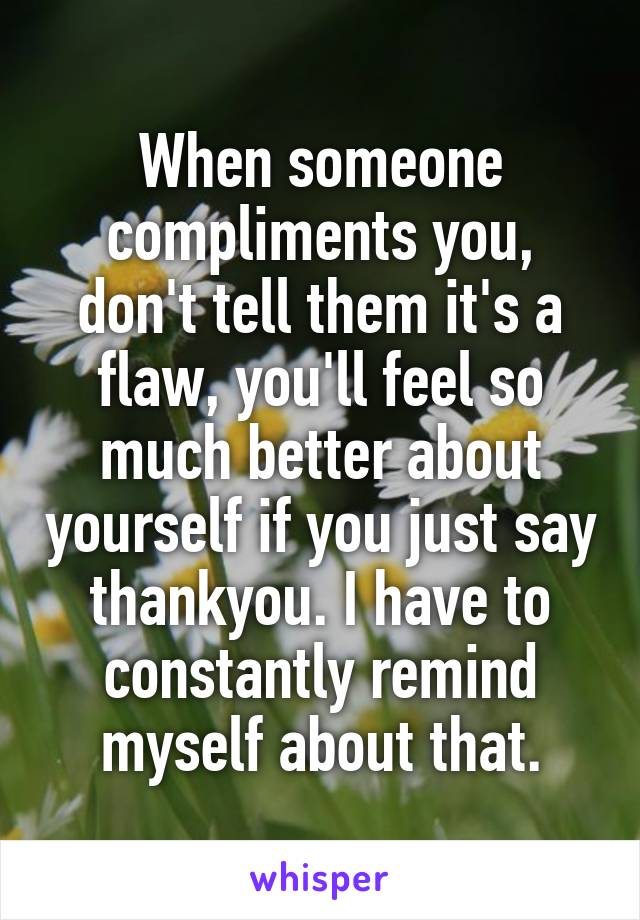 When someone compliments you, don't tell them it's a flaw, you'll feel so much better about yourself if you just say thankyou. I have to constantly remind myself about that.