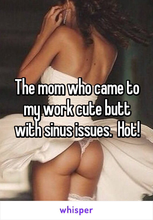 The mom who came to my work cute butt with sinus issues.  Hot!