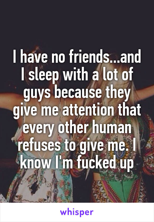 I have no friends...and I sleep with a lot of guys because they give me attention that every other human refuses to give me. I know I'm fucked up