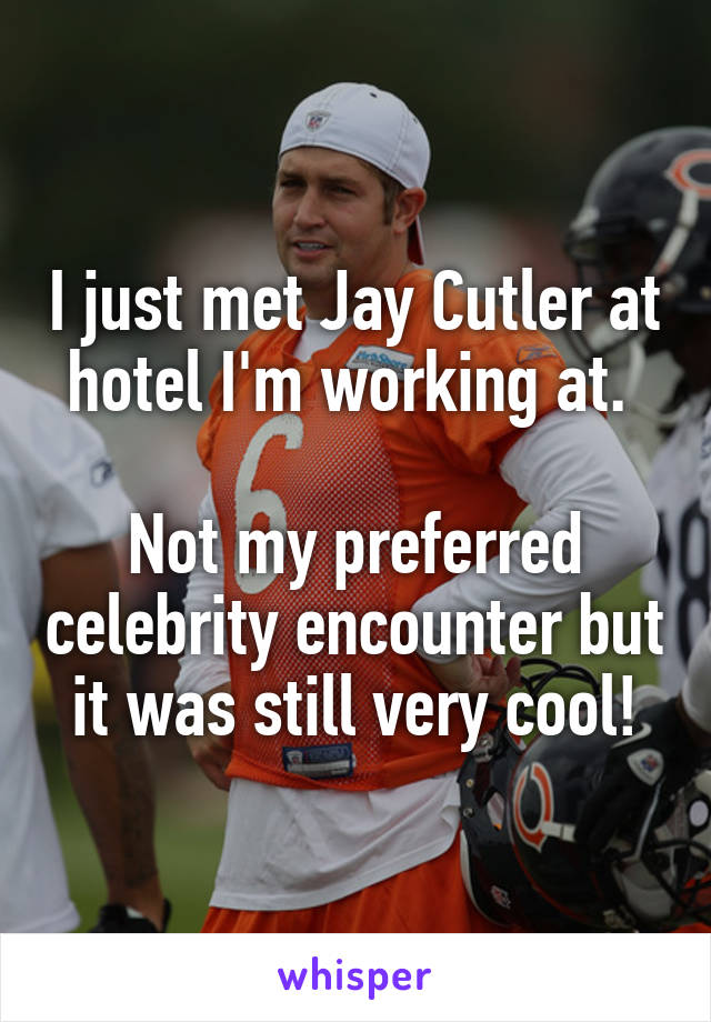 I just met Jay Cutler at hotel I'm working at. 

Not my preferred celebrity encounter but it was still very cool!