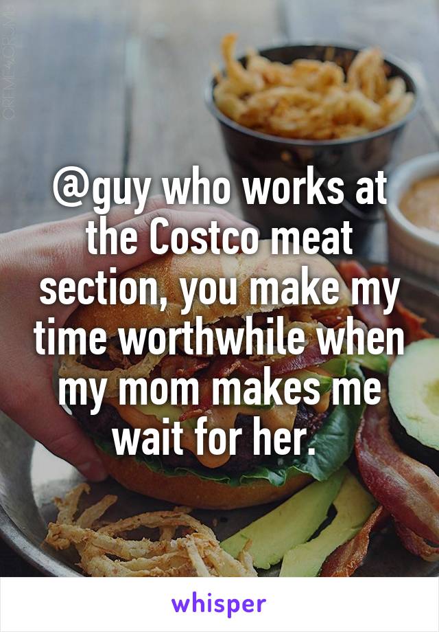 @guy who works at the Costco meat section, you make my time worthwhile when my mom makes me wait for her. 