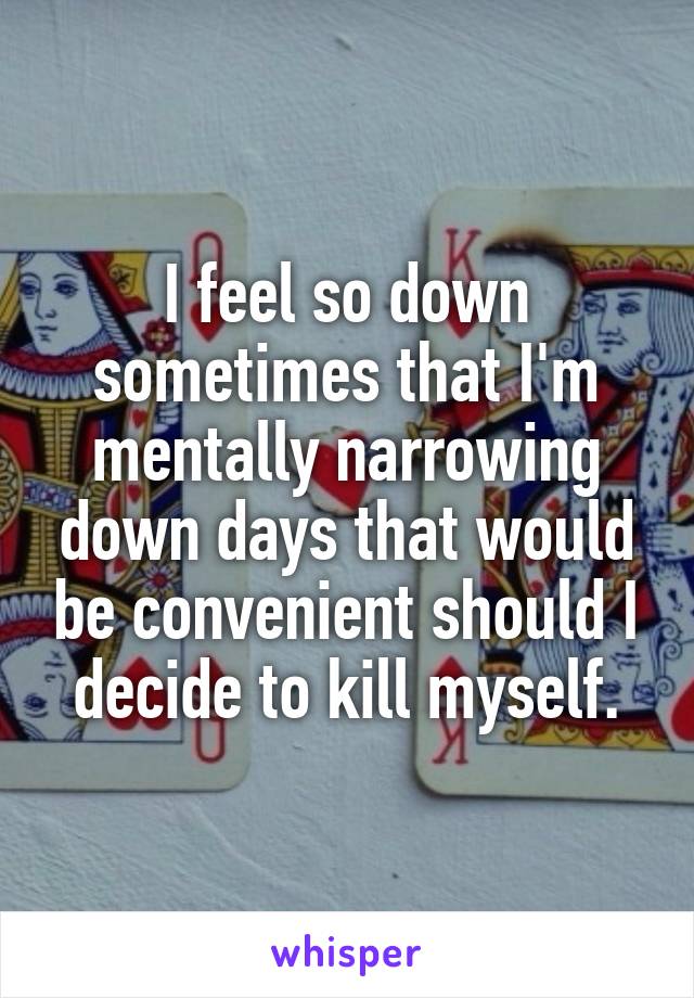 I feel so down sometimes that I'm mentally narrowing down days that would be convenient should I decide to kill myself.