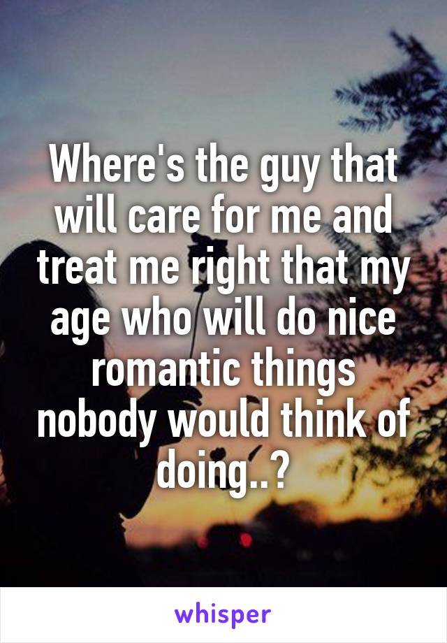 Where's the guy that will care for me and treat me right that my age who will do nice romantic things nobody would think of doing..?