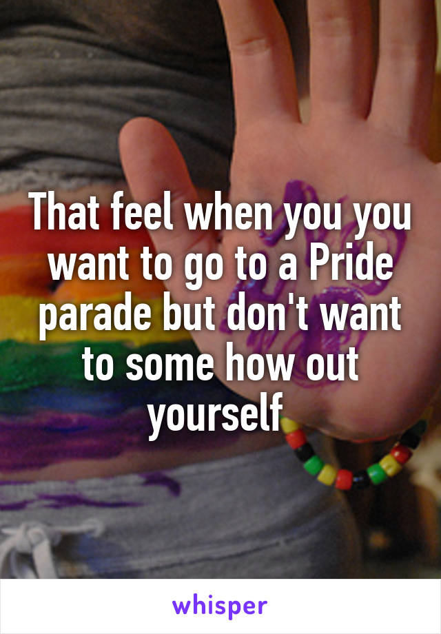 That feel when you you want to go to a Pride parade but don't want to some how out yourself 