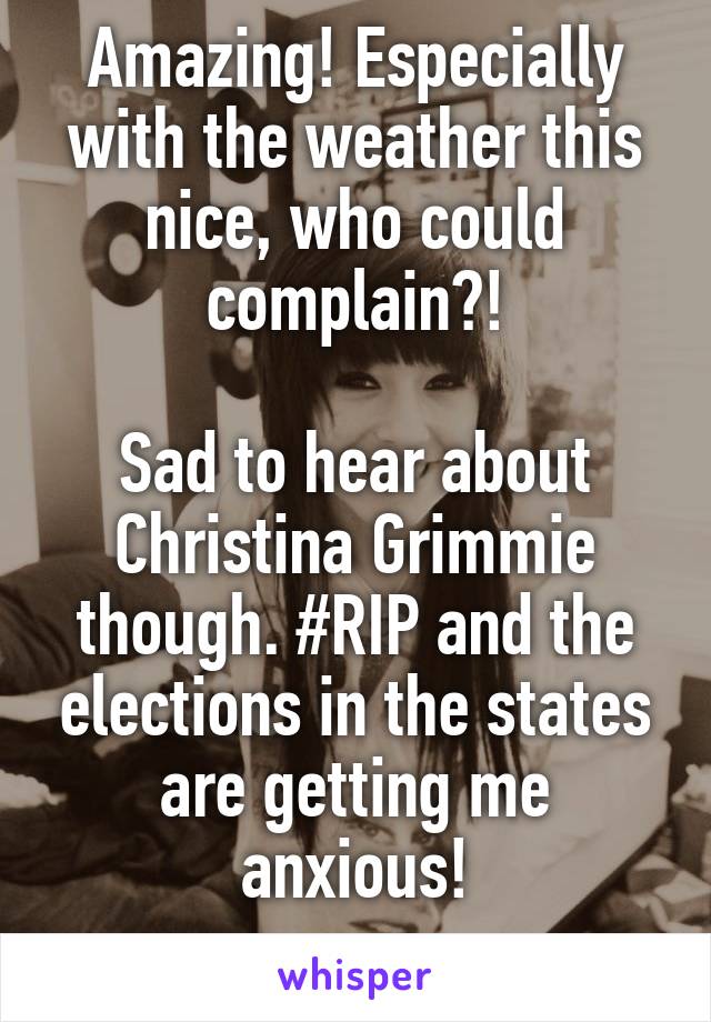 Amazing! Especially with the weather this nice, who could complain?!

Sad to hear about Christina Grimmie though. #RIP and the elections in the states are getting me anxious!
