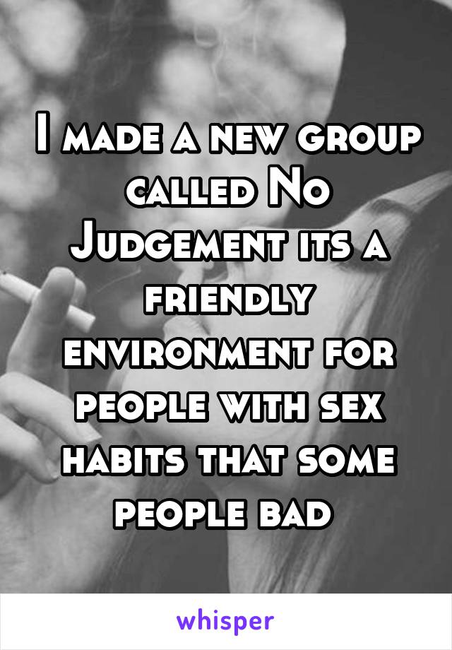 I made a new group called No Judgement its a friendly environment for people with sex habits that some people bad 