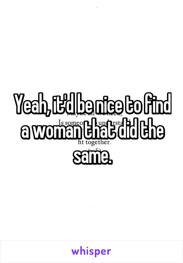 Yeah, it'd be nice to find a woman that did the same.