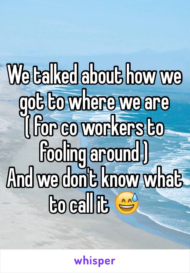 We talked about how we got to where we are ( for co workers to fooling around )
And we don't know what to call it 😅