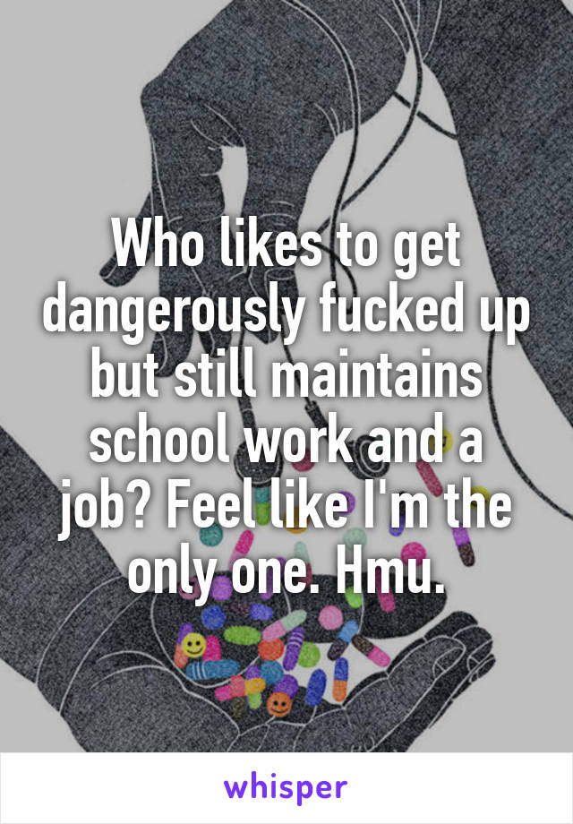 Who likes to get dangerously fucked up but still maintains school work and a job? Feel like I'm the only one. Hmu.