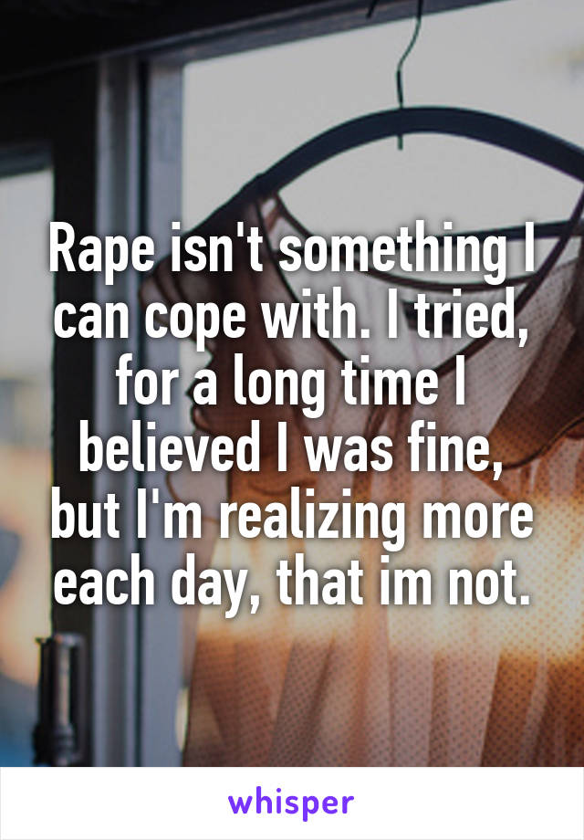 Rape isn't something I can cope with. I tried, for a long time I believed I was fine, but I'm realizing more each day, that im not.