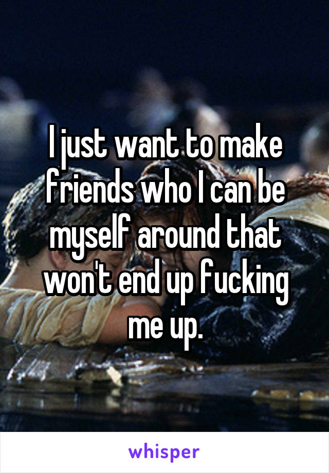 I just want to make friends who I can be myself around that won't end up fucking me up.