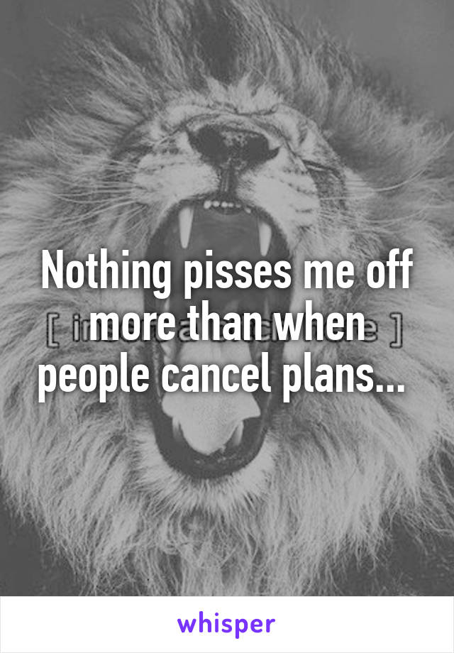 Nothing pisses me off more than when people cancel plans... 